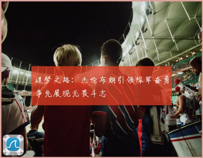 追梦之路：杰伦布朗引领绿军奋勇争先展现无畏斗志