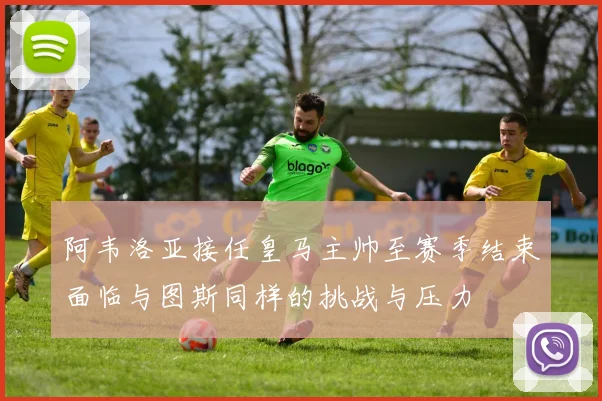阿韦洛亚接任皇马主帅至赛季结束面临与图斯同样的挑战与压力