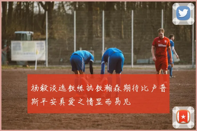 杨毅谈选教练执教瀚森期待比卢普斯平安真爱之情显而易见