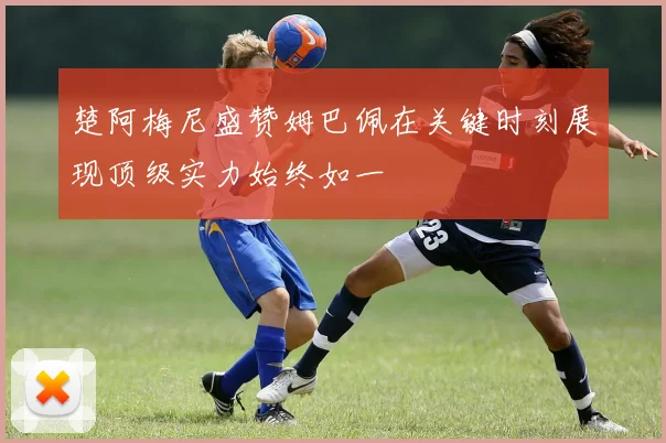 楚阿梅尼盛赞姆巴佩在关键时刻展现顶级实力始终如一