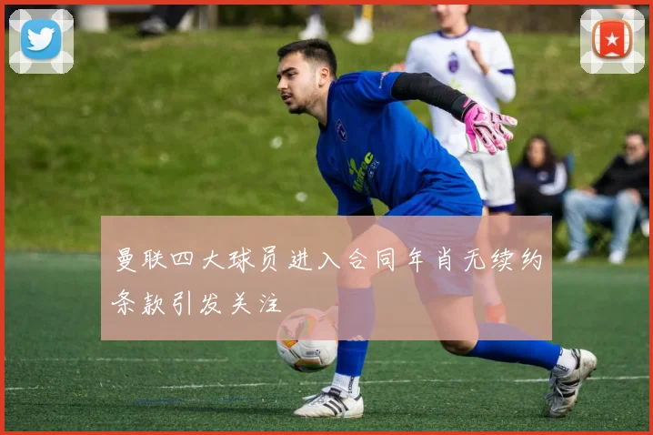 曼联四大球员进入合同年肖无续约条款引发关注