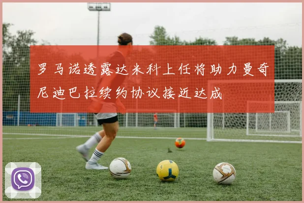 罗马诺透露达米科上任将助力曼奇尼迪巴拉续约协议接近达成