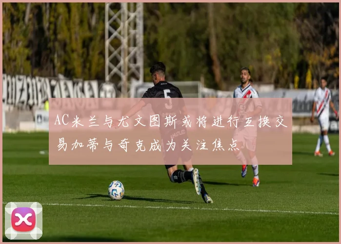 AC米兰与尤文图斯或将进行互换交易加蒂与奇克成为关注焦点