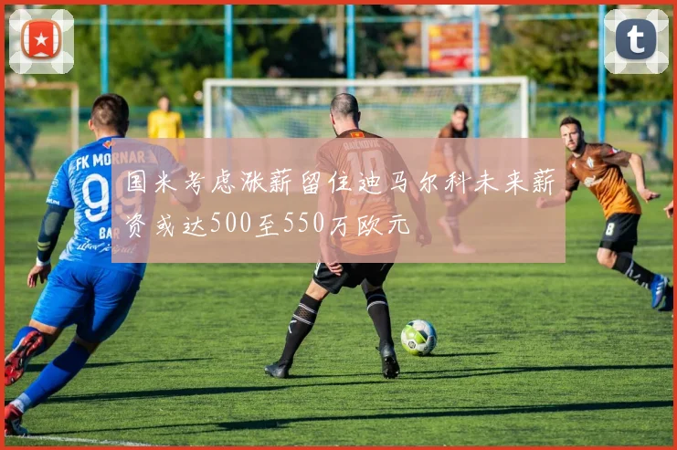 国米考虑涨薪留住迪马尔科未来薪资或达500至550万欧元