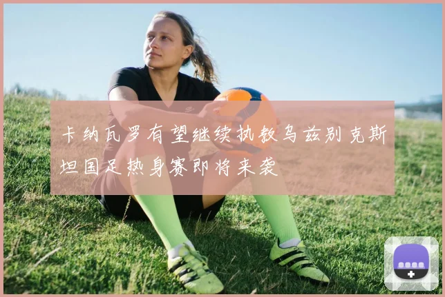 卡纳瓦罗有望继续执教乌兹别克斯坦国足热身赛即将来袭