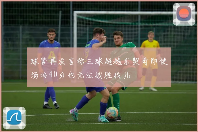 球爹再发言称三球超越东契奇即使场均40分也无法战胜我儿