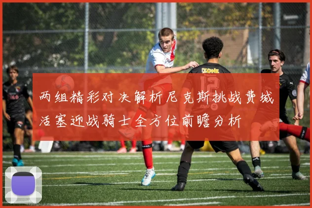 两组精彩对决解析尼克斯挑战费城活塞迎战骑士全方位前瞻分析