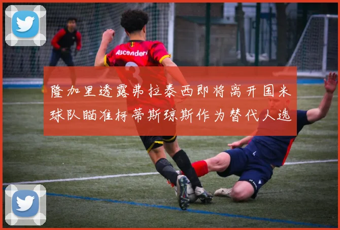隆加里透露弗拉泰西即将离开国米球队瞄准柯蒂斯琼斯作为替代人选
