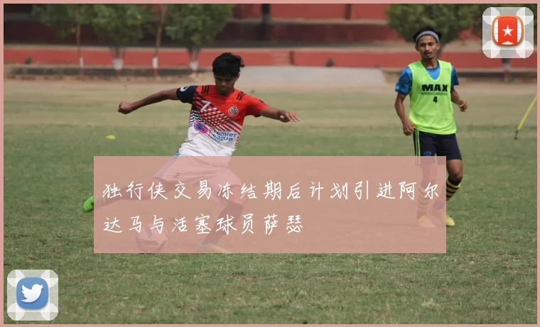 独行侠交易冻结期后计划引进阿尔达马与活塞球员萨瑟