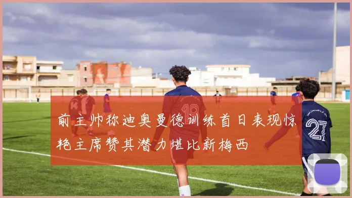 前主帅称迪奥曼德训练首日表现惊艳主席赞其潜力堪比新梅西