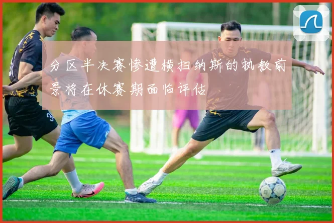 分区半决赛惨遭横扫纳斯的执教前景将在休赛期面临评估
