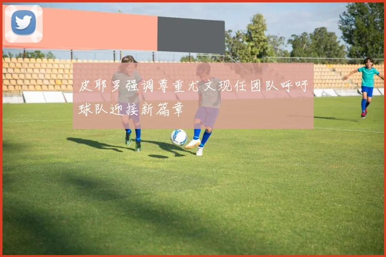 皮耶罗强调尊重尤文现任团队呼吁球队迎接新篇章