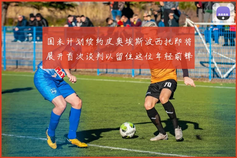 国米计划续约皮奥埃斯波西托即将展开首次谈判以留住这位年轻前锋
